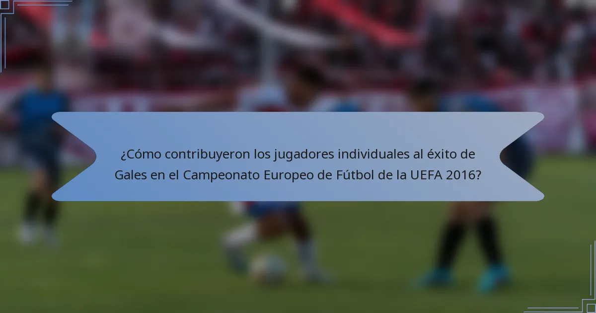 ¿Cómo contribuyeron los jugadores individuales al éxito de Gales en el Campeonato Europeo de Fútbol de la UEFA 2016?
