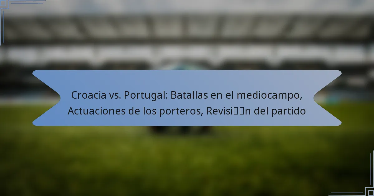 Croacia vs. Portugal: Batallas en el mediocampo, Actuaciones de los porteros, Revisión del partido
